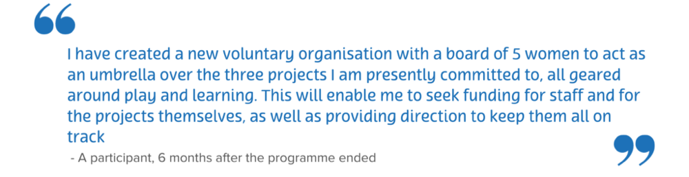 A quote which reads “I have created a new voluntary organisation with a board of 5 women to act as an umbrella over the three projects I am presently committed to, all geared around play and learning. This will enable me to seek funding for staff and for the projects themselves, as well as providing direction to keep them all on track.” – A participant 6 months after the programme ended